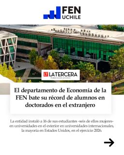 🎓🌍 El Departamento de Economía de la FEN alcanzó un hito histórico al registrar la mayor cifra de egresados y estudiantes aceptados simultáneamente en programas de doctorado (Ph.D.) en algunas de las universidades más prestigiosas del mundo.

Este resultado destaca la excelencia académica y la rigurosidad en la formación de nuestra facultad, consolidando el sello FEN como un referente internacional en la preparación de futuros investigadores y profesionales globales en el área económica.

¡Felicitamos a las y los seleccionados por este importante paso en sus trayectorias académicas!